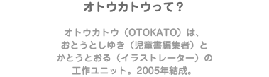オトウカトウって？ オトウカトウ（OTOKATO）は、 おとうとしゆき（児童書編集者）と かとうとおる（イラストレーター）の 工作ユニット。2005年結成。