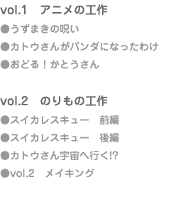 vol.1　アニメの工作 ●うずまきの呪い ●カトウさんがパンダになったわけ ●おどる！かとうさん vol.2　のりもの工作 ●スイカレスキュー　前編 ●スイカレスキュー　後編 ●カトウさん宇宙へ行く!? ●vol.2　メイキング
