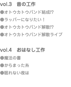 vol.3　音の工作 ●オトウカトウバンド結成!? ●ラッパーになりたい！ ●オトウカトウバンド解散!? ●オトウカトウバンド解散ライブ vol.4　おはなし工作 ●魔法の書 ●からまった糸 ●眠れない夜は